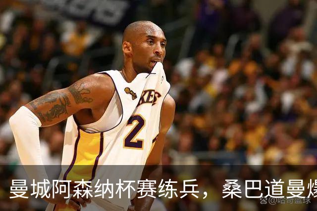 曼城阿森纳杯赛练兵，桑巴道曼爆发彰显豪门厚度